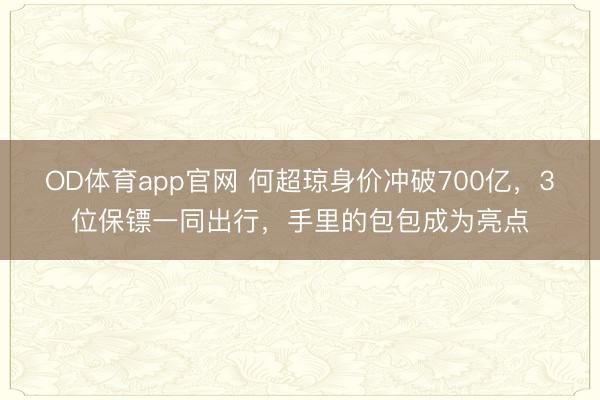 OD体育app官网 何超琼身价冲破700亿，3位保镖一同出行，手里的包包成为亮点