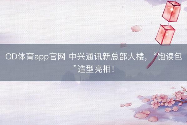OD体育app官网 中兴通讯新总部大楼，“饱读包”造型亮相！