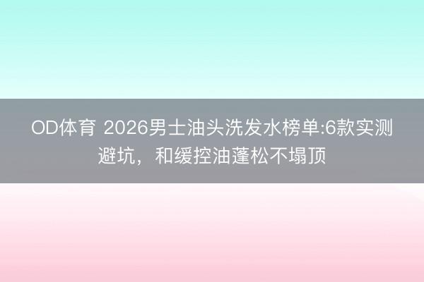 OD体育 2026男士油头洗发水榜单:6款实测避坑，和缓控油蓬松不塌顶