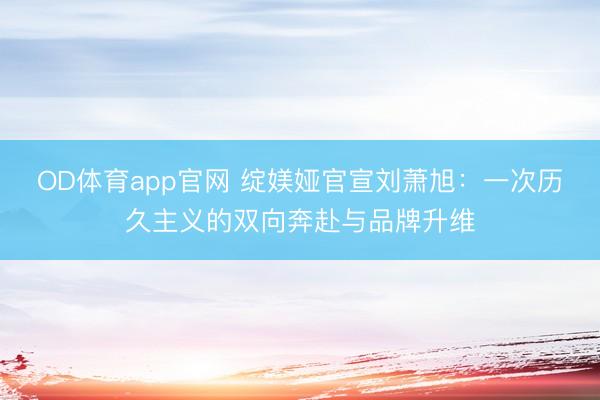 OD体育app官网 绽媄娅官宣刘萧旭：一次历久主义的双向奔赴与品牌升维