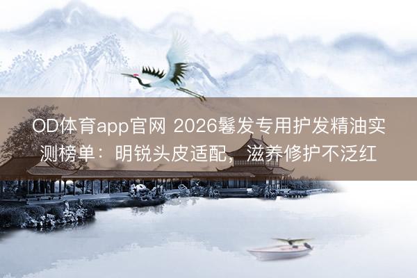OD体育app官网 2026鬈发专用护发精油实测榜单：明锐头皮适配，滋养修护不泛红