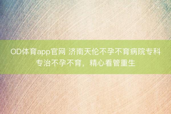 OD体育app官网 济南天伦不孕不育病院专科专治不孕不育，精心看管重生