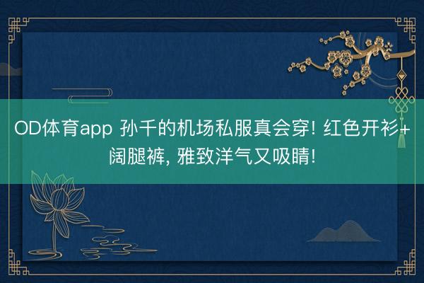 OD体育app 孙千的机场私服真会穿! 红色开衫+阔腿裤，<a href=